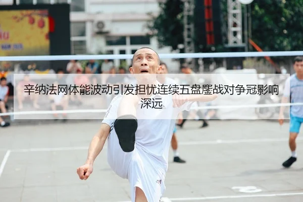 辛纳法网体能波动引发担忧连续五盘鏖战对争冠影响深远