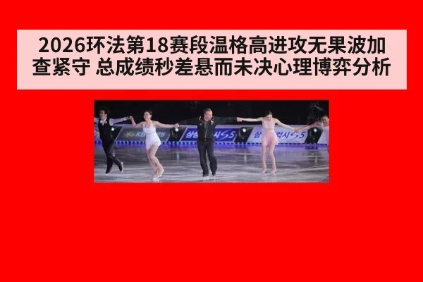 2026环法第18赛段温格高进攻无果波加查紧守 总成绩秒差悬而未决心理博弈分析