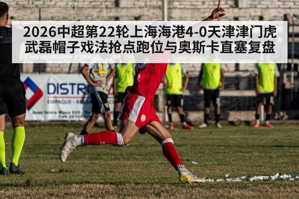2026中超第22轮上海海港4-0天津津门虎武磊帽子戏法抢点跑位与奥斯卡直塞复盘