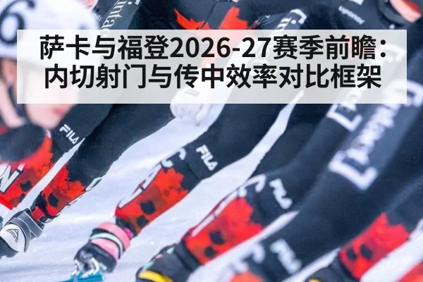 萨卡与福登2026-27赛季前瞻:内切射门与传中效率对比框架