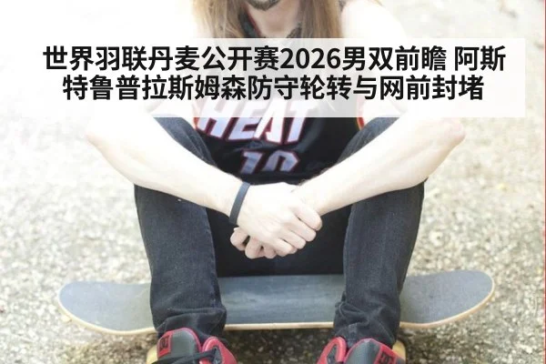 世界羽联丹麦公开赛2026男双前瞻 阿斯特鲁普拉斯姆森防守轮转与网前封堵