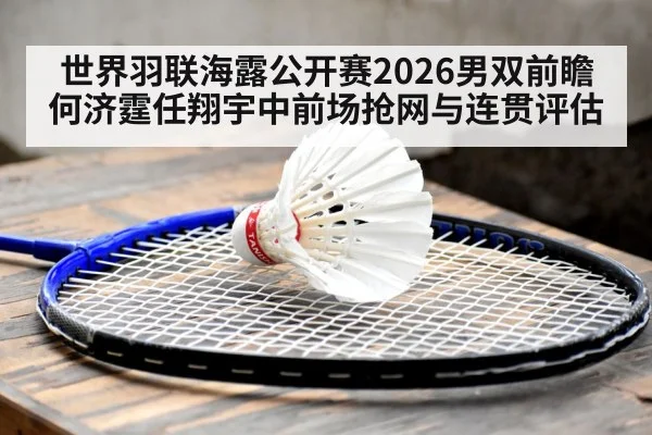世界羽联海露公开赛2026男双前瞻 何济霆任翔宇中前场抢网与连贯评估